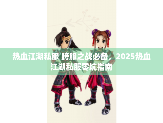 热血江湖私服 跨服之战必备,2025热血江湖私服零坑指南 热血江湖私服 跨服之战必备,2025热血江湖私服零坑指南