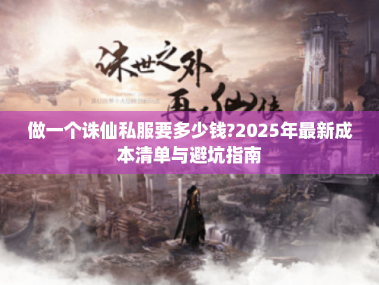 做一个诛仙私服要多少钱?2025年最新成本清单与避坑指南 做一个诛仙私服要多少钱?2025年最新成本清单与避坑指南
