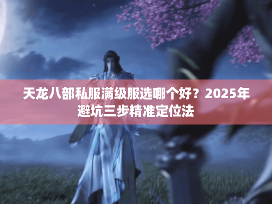 天龙八部私服满级服选哪个好?2025年避坑三步精准定位法 天龙八部私服满级服选哪个好?2025年避坑三步精准定位法