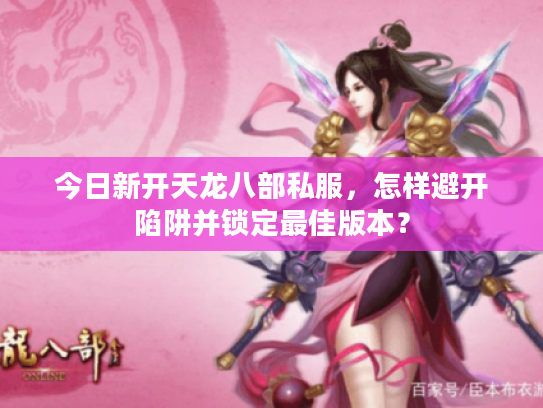 今日新开天龙八部私服，怎样避开陷阱并锁定最佳版本？