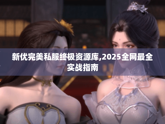 新优完美私服终极资源库,2025全网最全实战指南 新优完美私服终极资源库,2025全网最全实战指南
