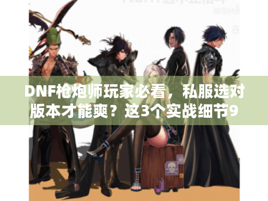 DNF枪炮师玩家必看，私服选对版本才能爽？这3个实战细节90%的人没摸到门