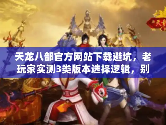 天龙八部官方网站下载避坑，老玩家实测3类版本选择逻辑，别再瞎找私服了！