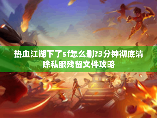 热血江湖下了sf怎么删?3分钟彻底清除私服残留文件攻略 热血江湖下了sf怎么删?3分钟彻底清除私服残留文件攻略