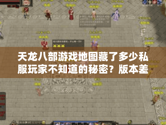 天龙八部游戏地图藏了多少私服玩家不知道的秘密?版本差异+隐藏点实战解析 天龙八部游戏地图藏了多少私服玩家不知道的秘密?版本差异+隐藏点实战解析
