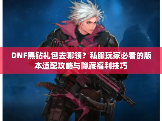 DNF黑钻礼包去哪领?私服玩家必看的版本适配攻略与隐藏福利技巧 DNF黑钻礼包去哪领?私服玩家必看的版本适配攻略与隐藏福利技巧