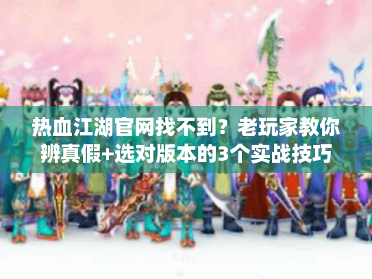 热血江湖官网找不到?老玩家教你辨真假+选对版本的3个实战技巧 热血江湖官网找不到?老玩家教你辨真假+选对版本的3个实战技巧