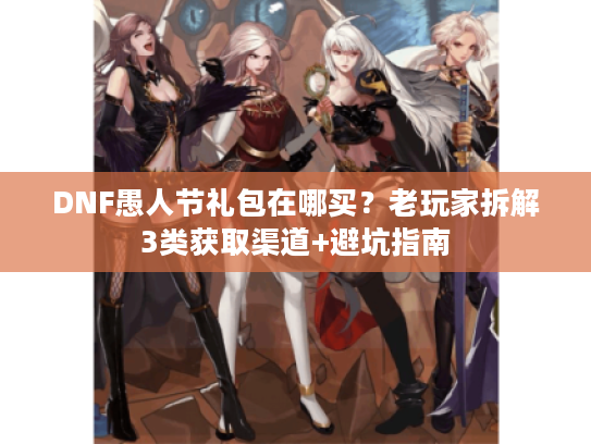 DNF愚人节礼包在哪买？老玩家拆解3类获取渠道+避坑指南