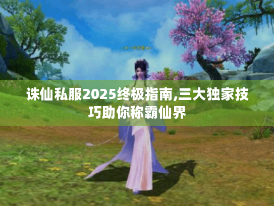 诛仙私服2025终极指南,三大独家技巧助你称霸仙界