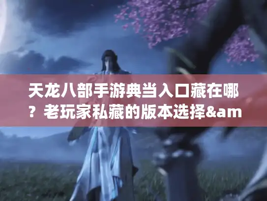 天龙八部手游典当入口藏在哪？老玩家私藏的版本选择&攻略避坑指南