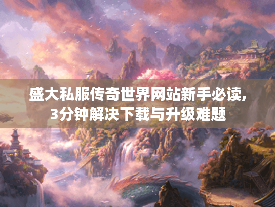 盛大私服传奇世界网站新手必读,3分钟解决下载与升级难题