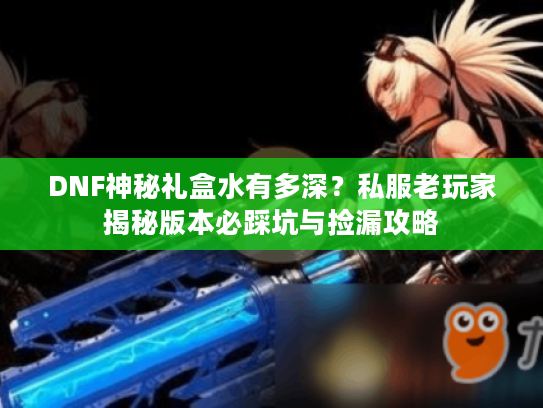 DNF神秘礼盒水有多深？私服老玩家揭秘版本必踩坑与捡漏攻略