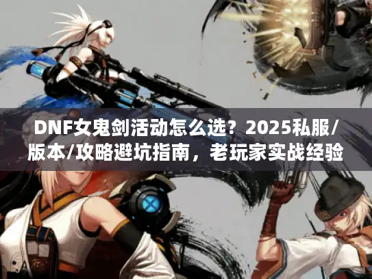 DNF女鬼剑活动怎么选？2025私服/版本/攻略避坑指南，老玩家实战经验全掏