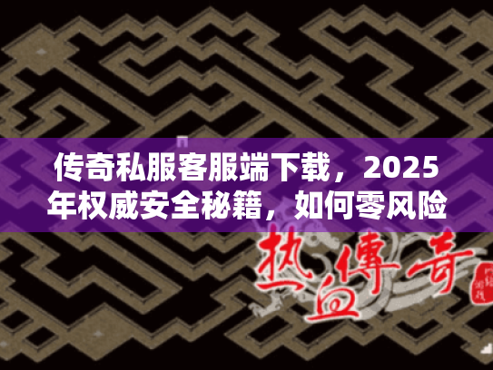 传奇私服客服端下载,2025年权威安全秘籍,如何零风险获取? 传奇私服客服端下载,2025年权威安全秘籍,如何零风险获取?