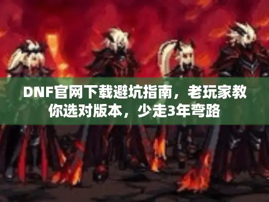 DNF官网下载避坑指南，老玩家教你选对版本，少走3年弯路