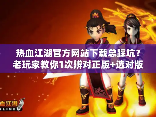 热血江湖官方网站下载总踩坑？老玩家教你1次辨对正版+选对版本