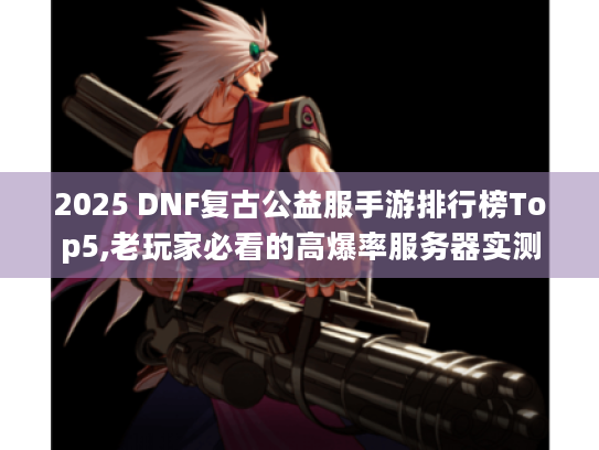 2025 DNF复古公益服手游排行榜Top5,老玩家必看的高爆率服务器实测 2025 DNF复古公益服手游排行榜Top5,老玩家必看的高爆率服务器实测