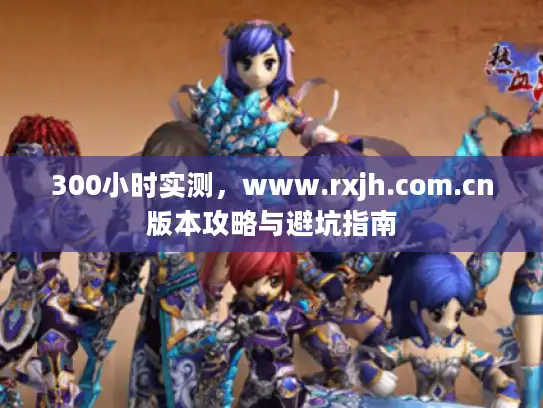 300小时实测，www.rxjh.com.cn版本攻略与避坑指南