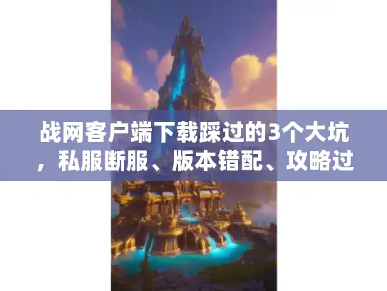 战网客户端下载踩过的3个大坑，私服断服、版本错配、攻略过时怎么破？