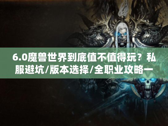 6.0魔兽世界到底值不值得玩？私服避坑/版本选择/全职业攻略一次性说透