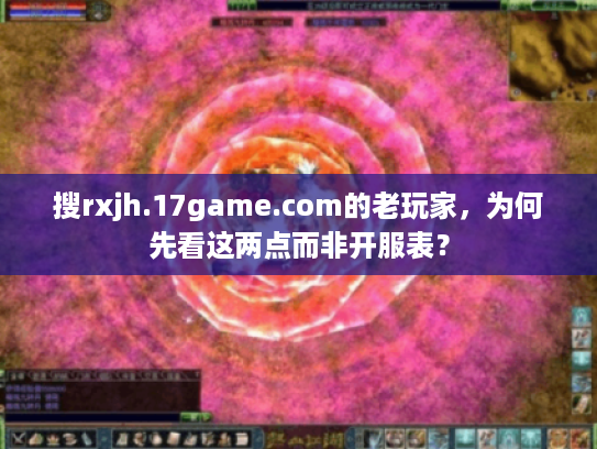 搜rxjh.17game.com的老玩家，为何先看这两点而非开服表？