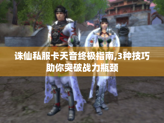 诛仙私服卡天音终极指南,3种技巧助你突破战力瓶颈