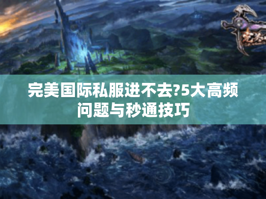 完美国际私服进不去?5大高频问题与秒通技巧