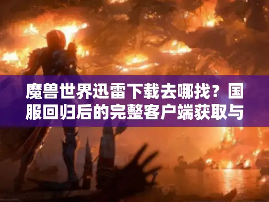 魔兽世界迅雷下载去哪找？国服回归后的完整客户端获取与提速方案