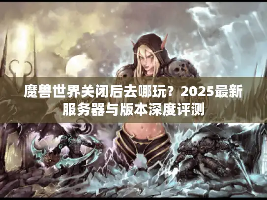 魔兽世界关闭后去哪玩？2025最新服务器与版本深度评测