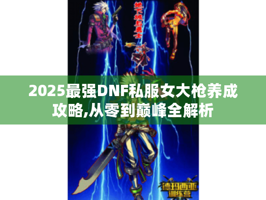2025最强DNF私服女大枪养成攻略,从零到巅峰全解析 2025最强DNF私服女大枪养成攻略,从零到巅峰全解析