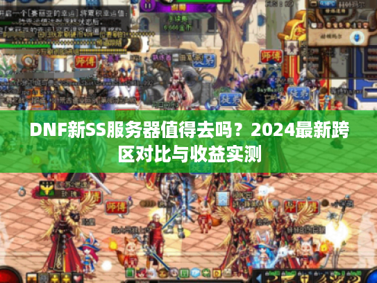 DNF新SS服务器值得去吗？2024最新跨区对比与收益实测