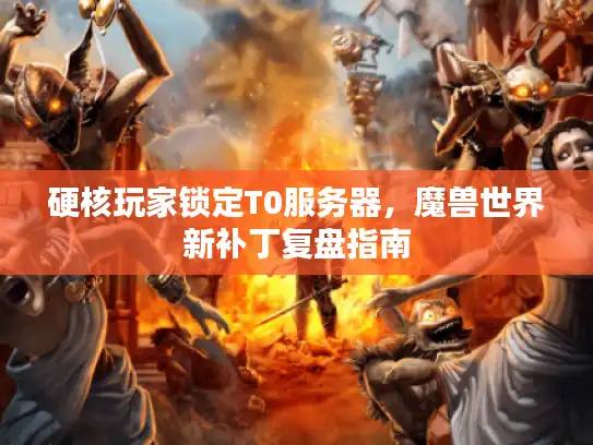 硬核玩家锁定T0服务器,魔兽世界新补丁复盘指南 硬核玩家锁定T0服务器,魔兽世界新补丁复盘指南