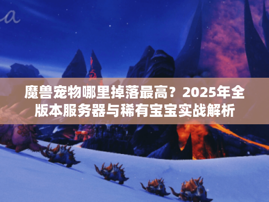 魔兽宠物哪里掉落最高？2025年全版本服务器与稀有宝宝实战解析
