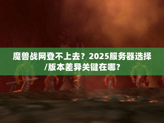魔兽战网登不上去？2025服务器选择/版本差异关键在哪？