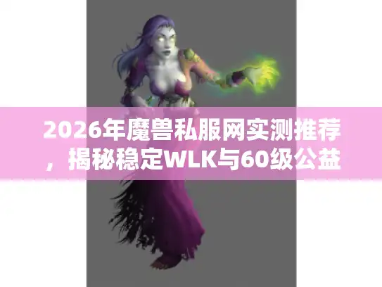 2026年魔兽私服网实测推荐，揭秘稳定WLK与60级公益服内幕