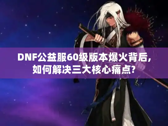 DNF公益服60级版本爆火背后,如何解决三大核心痛点?