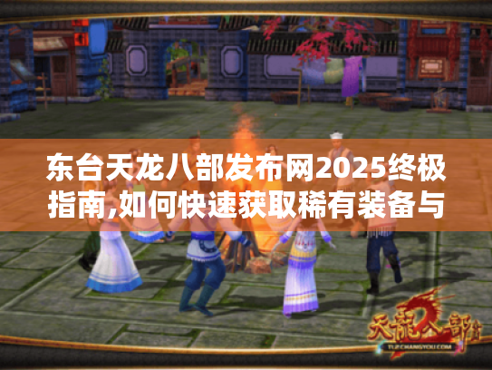 东台天龙八部发布网2025终极指南,如何快速获取稀有装备与秘籍 东台天龙八部发布网2025终极指南,如何快速获取稀有装备与秘籍