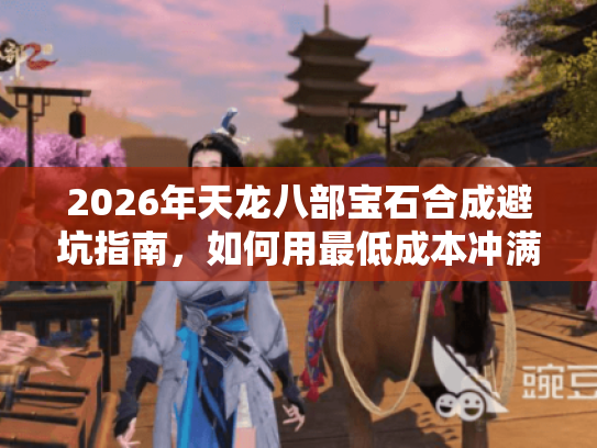 2026年天龙八部宝石合成避坑指南，如何用最低成本冲满级？