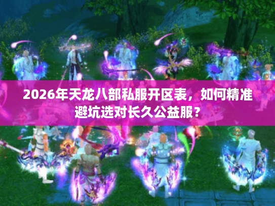 2026年天龙八部私服开区表，如何精准避坑选对长久公益服？