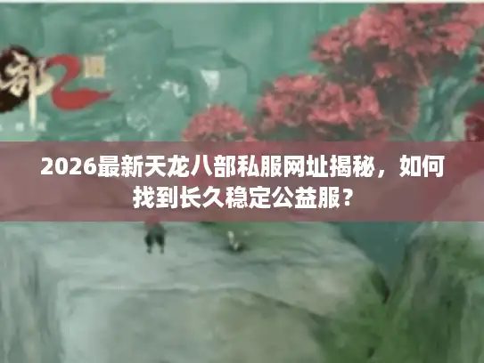 2026最新天龙八部私服网址揭秘,如何找到长久稳定公益服? 2026最新天龙八部私服网址揭秘,如何找到长久稳定公益服?