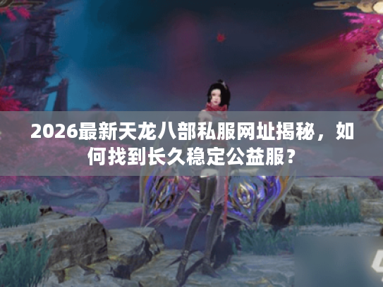 2026最新天龙八部私服网址揭秘,如何找到长久稳定公益服? 2026最新天龙八部私服网址揭秘,如何找到长久稳定公益服?