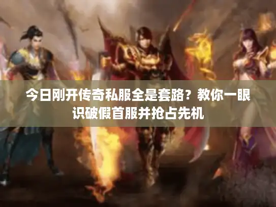 今日刚开传奇私服全是套路？教你一眼识破假首服并抢占先机