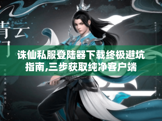 诛仙私服登陆器下载终极避坑指南,三步获取纯净客户端 诛仙私服登陆器下载终极避坑指南,三步获取纯净客户端