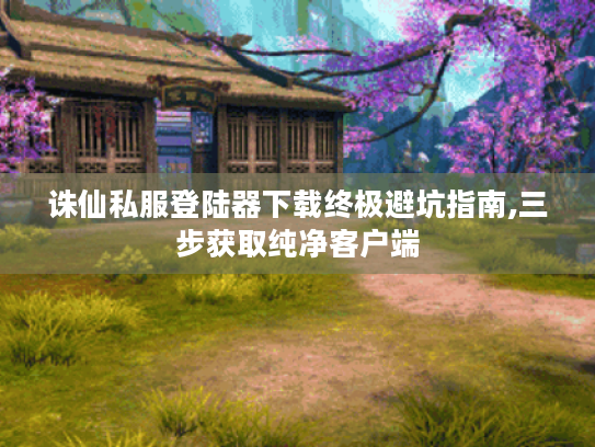 诛仙私服登陆器下载终极避坑指南,三步获取纯净客户端 诛仙私服登陆器下载终极避坑指南,三步获取纯净客户端