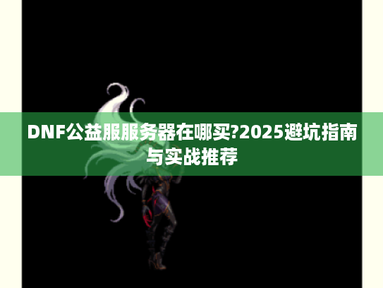 DNF公益服服务器在哪买?2025避坑指南与实战推荐 DNF公益服服务器在哪买?2025避坑指南与实战推荐