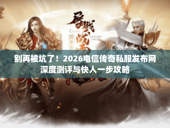别再被坑了！2026电信传奇私服发布网深度测评与快人一步攻略