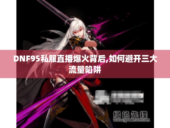 DNF95私服直播爆火背后,如何避开三大流量陷阱 DNF95私服直播爆火背后,如何避开三大流量陷阱