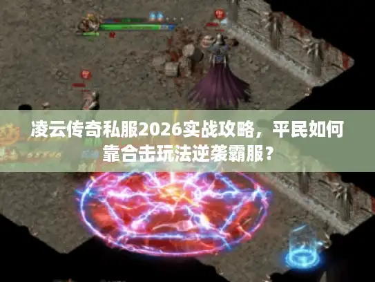 凌云传奇私服2026实战攻略，平民如何靠合击玩法逆袭霸服？