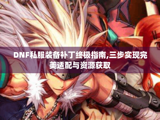 DNF私服装备补丁终极指南,三步实现完美适配与资源获取 DNF私服装备补丁终极指南,三步实现完美适配与资源获取