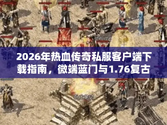 2026年热血传奇私服客户端下载指南，微端蓝门与1.76复古怎么选？